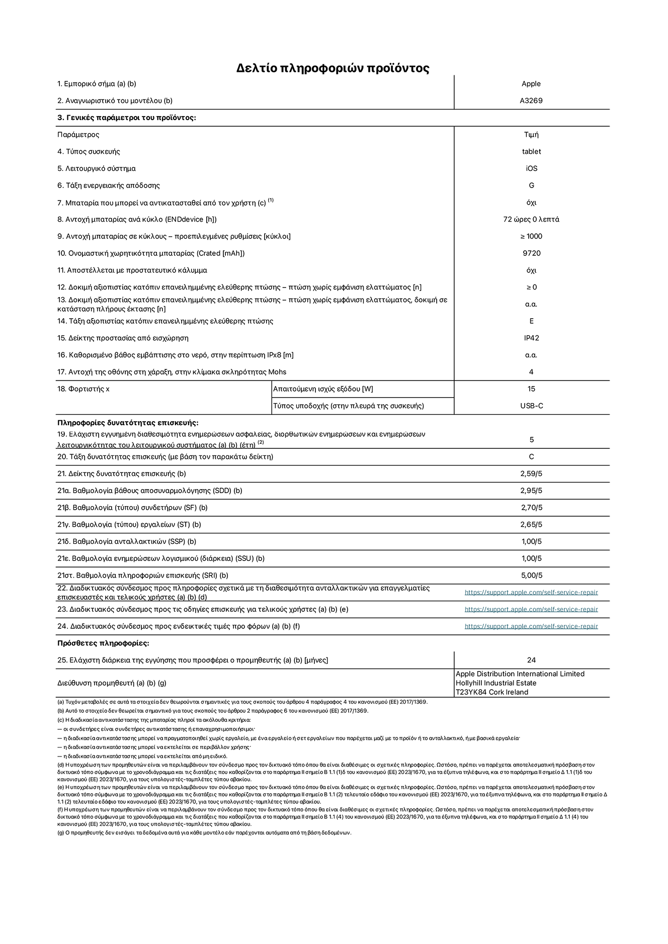 Φ?λλο πληροφορι?ν προ??ντο? για το iPad?Air?Wi-Fi?+?Cellular 13?ιντσ?ν. Μοντ?λο A3269. Παρ?χεται απ? την Apple UK Ltd, 100 New Bridge Street, London EC4V 6JA. Τ?πο? συσκευ??: τ?μπλετ. Λειτουργικ? σ?στημα: iOS. Τ?ξη ενεργειακ?? απ?δοση? για τυπικ? δυναμικ? ε?ρο?: G. Αντοχ? μπαταρ?α?: 72??ρε?. Αντοχ? μπαταρ?α? σε κ?κλου?: ≥ 1000. Αξιολ?γηση χωρητικ?τητα? μπαταρ?α?: 9720?mAh. Δοκιμ? αξιοπιστ?α? κατ?πιν επανειλημμ?νη? ελε?θερη? πτ?ση?, πτ?σει? χωρ?? βλ?βη: ≥?0. Τ?ξη αξιοπιστ?α? κατ?πιν επανειλημμ?νη? ελε?θερη? πτ?ση?: E. Αξιολ?γηση προστασ?α? απ? εισχ?ρηση: IP42. Ανθεκτικ?τητα οθ?νη? στι? γρατζουνι?? στην κλ?μακα σκληρ?τητα? Mohs: 4. Απαιτο?μενη ισχ?? εξ?δου φορτιστ?: 15?W. Τ?πο? υποδοχ?? ηλεκτρικο? ρε?ματο? φορτιστ?: USB-C. Ελ?χιστη εγγυημ?νη διαθεσιμ?τητα ενημερ?σεων ασφαλε?α?, διορθωτικ?ν ενημερ?σεων και ενημερ?σεων λειτουργικ?τητα? λειτουργικο? συστ?ματο?: 5 ?τη. Τ?ξη επιδιορθωσιμ?τητα?: C. Δε?κτη? επιδιορθωσιμ?τητα?: 2,59/5. Βαθμολογ?α β?θου? αποσυναρμολ?γηση?: 2,95/5. Βαθμολογ?α (τ?που) συνδετ?ρων: 2,70/5. Βαθμολογ?α εργαλε?ων: 2,65/5. Βαθμολογ?α ανταλλακτικ?ν: 1,00/5. Βαθμολογ?α ενημερ?σεων λογισμικο?: 1,00/5. Βαθμολογ?α πληροφορι?ν επιδι?ρθωση?: 5,00/5. Διαδικτυακ?? σ?νδεσμο? με πληροφορ?ε? για τη διαθεσιμ?τητα ανταλλακτικ?ν για επαγγελματ?ε? τεχνικο?? και τελικο?? χρ?στε?: https://support.apple.com/self-service-repair. Διαδικτυακ?? σ?νδεσμο? με πληροφορ?ε? επιδι?ρθωση? για τελικο?? χρ?στε?: https://support.apple.com/self-service-repair. Διαδικτυακ?? σ?νδεσμο? με ενδεικτικ?? τιμ?? προ φ?ρου: https://support.apple.com/self-service-repair. Προσφ?ρεται 24μηνη γενικ? εγγ?ηση.